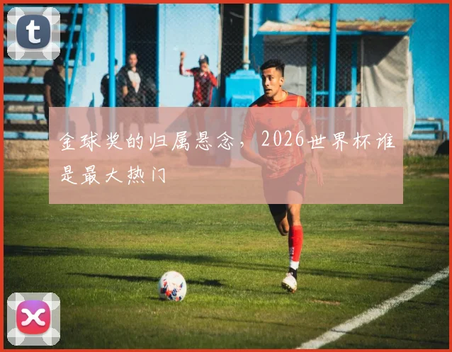 金球奖的归属悬念，2026世界杯谁是最大热门
