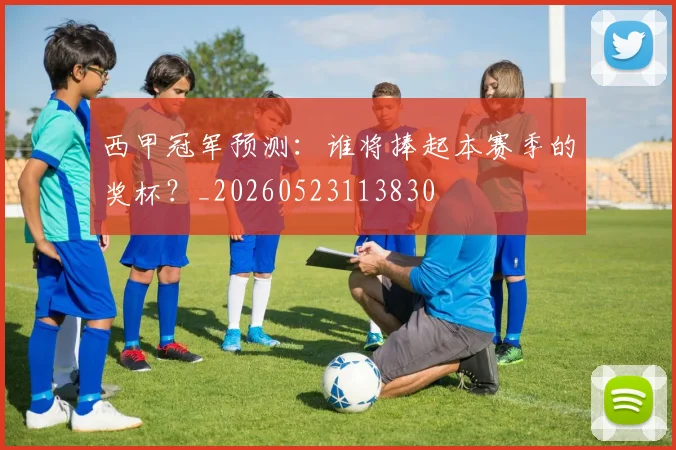 西甲冠军预测：谁将捧起本赛季的奖杯？_20260523113830