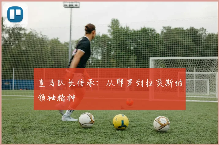 皇马队长传承:从耶罗到拉莫斯的领袖精神