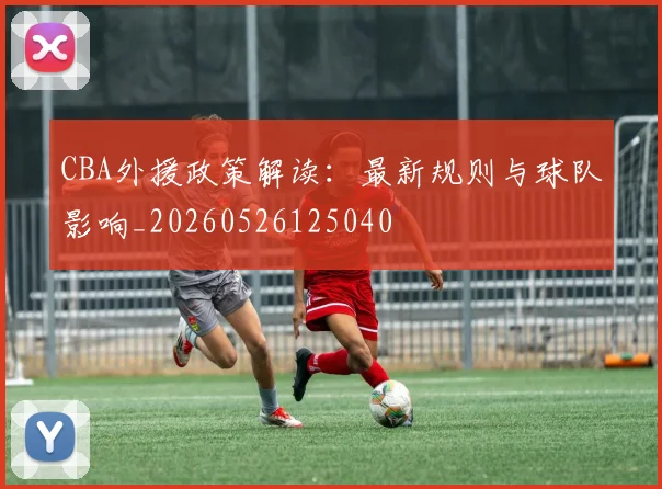 CBA外援政策解读：最新规则与球队影响_20260526125040