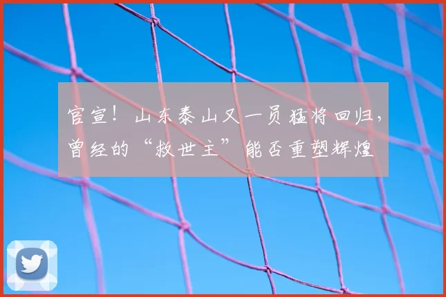 官宣！山东泰山又一员猛将回归，曾经的“救世主”能否重塑辉煌