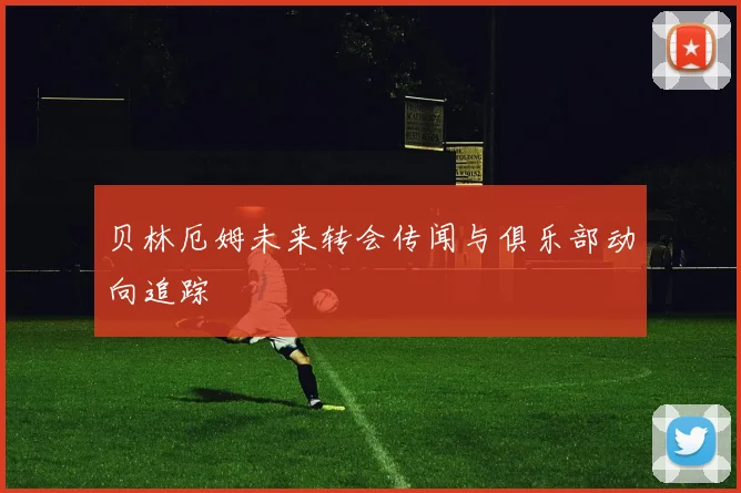 贝林厄姆未来转会传闻与俱乐部动向追踪