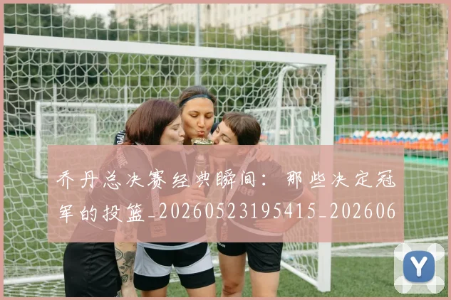 乔丹总决赛经典瞬间：那些决定冠军的投篮_20260523195415_20260608142409