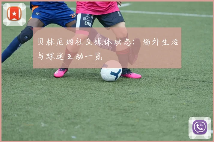 贝林厄姆社交媒体动态:场外生活与球迷互动一览