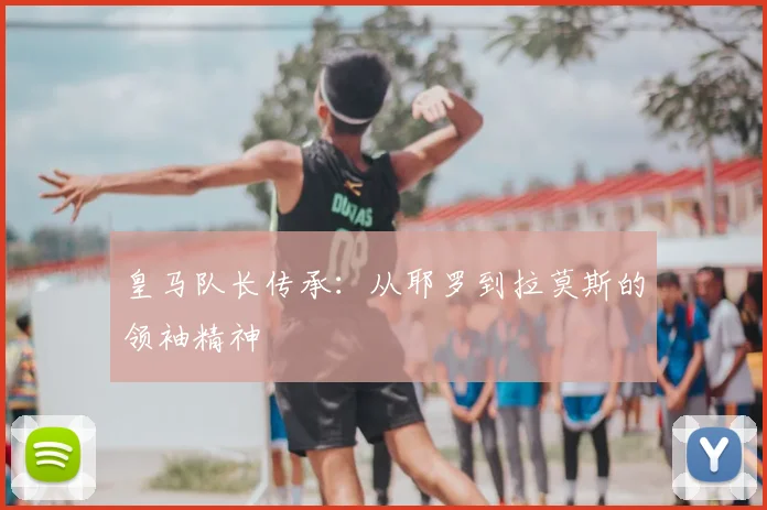 皇马队长传承:从耶罗到拉莫斯的领袖精神