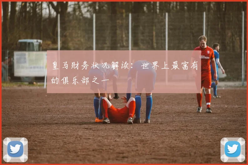 皇马财务状况解读:世界上最富有的俱乐部之一